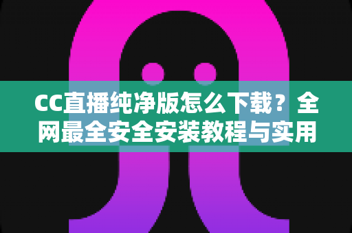 CC直播纯净版怎么下载？全网最全安全安装教程与实用指南