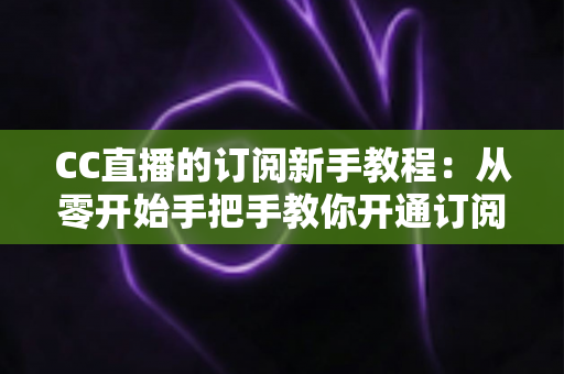 CC直播的订阅新手教程：从零开始手把手教你开通订阅，快速解锁主播专属福利与观看特权