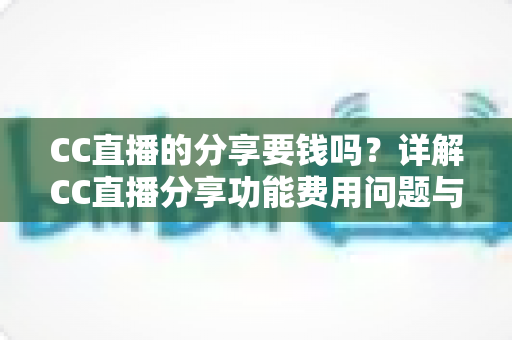 CC直播的分享要钱吗？详解CC直播分享功能费用问题与完整使用指南