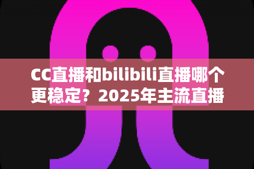 CC直播和bilibili直播哪个更稳定？2025年主流直播平台稳定性全面测评与避坑选择指南