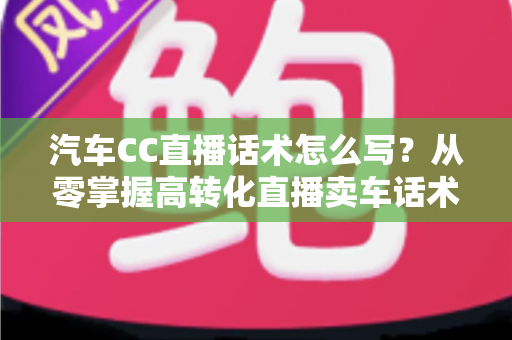 汽车CC直播话术怎么写？从零掌握高转化直播卖车话术的完整实战指南