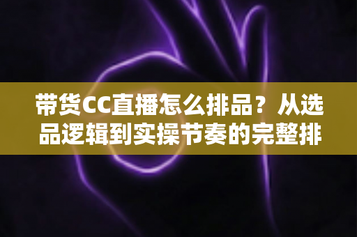 带货CC直播怎么排品?从选品逻辑到实操节奏的完整排品攻略 带货CC直播怎么排品?从选品逻辑到实操节奏的完整排品攻略