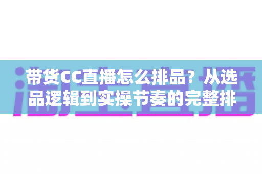 带货CC直播怎么排品？从选品逻辑到实操节奏的完整排品攻略