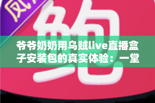 爷爷奶奶用乌贼live直播盒子安装包的真实体验:一堂让全家受益的“适老化数字课” 爷爷奶奶用乌贼live直播盒子安装包的真实体验:一堂让全家受益的“适老化数字课”