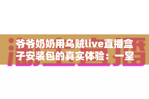 爷爷奶奶用乌贼live直播盒子安装包的真实体验:一堂让全家受益的“适老化数字课” 爷爷奶奶用乌贼live直播盒子安装包的真实体验:一堂让全家受益的“适老化数字课”