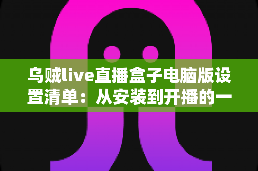 乌贼live直播盒子电脑版设置清单：从安装到开播的一站式配置指南