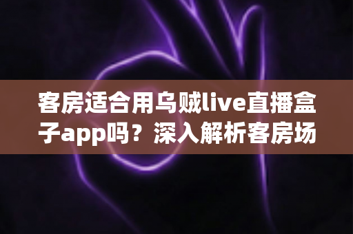 客房适合用乌贼live直播盒子app吗?深入解析客房场景下的使用体验、优势与注意事项 客房适合用乌贼live直播盒子app吗?深入解析客房场景下的使用体验、优势与注意事项