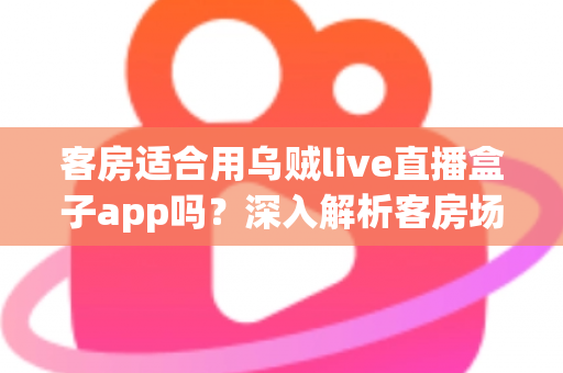 客房适合用乌贼live直播盒子app吗？深入解析客房场景下的使用体验、优势与注意事项