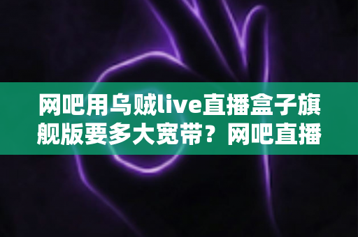 网吧用乌贼live直播盒子旗舰版要多大宽带?网吧直播带宽配置全攻略 网吧用乌贼live直播盒子旗舰版要多大宽带?网吧直播带宽配置全攻略