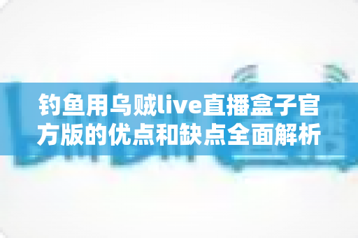 钓鱼用乌贼live直播盒子官方版的优点和缺点全面解析：海钓直播神器究竟值不值得入手？