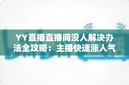 YY直播直播间没人解决办法全攻略：主播快速涨人气的实用技巧大全