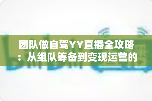 团队做自驾YY直播全攻略：从组队筹备到变现运营的实战指南