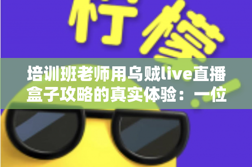 培训班老师用乌贼live直播盒子攻略的真实体验：一位一线教师从手忙脚乱到从容开播的完整心得分享