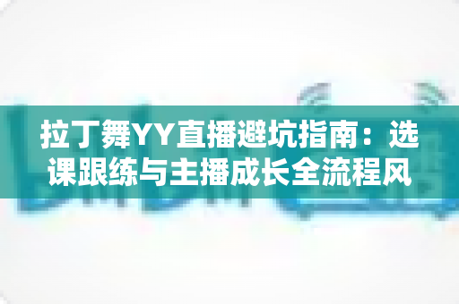 拉丁舞YY直播避坑指南：选课跟练与主播成长全流程风险防范手册