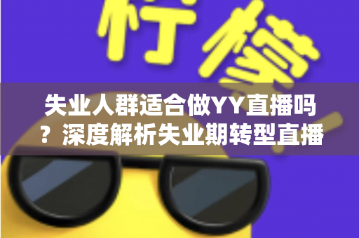 失业人群适合做YY直播吗？深度解析失业期转型直播行业的真实机遇、潜在风险与实操指南