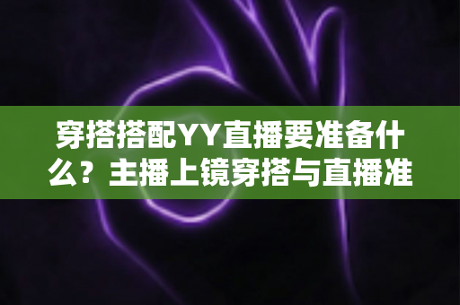 穿搭搭配YY直播要准备什么？主播上镜穿搭与直播准备全攻略指南