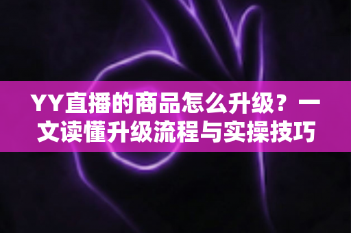 YY直播的商品怎么升级？一文读懂升级流程与实操技巧，助力直播间销量翻倍