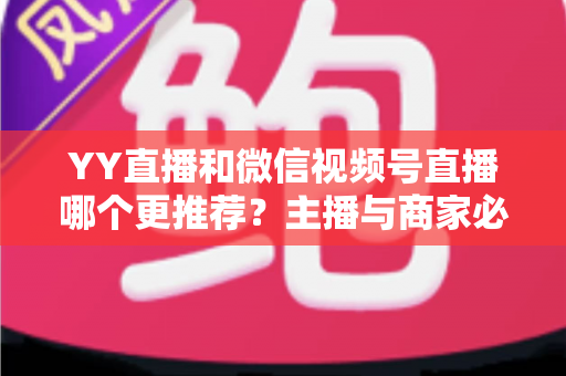 YY直播和微信视频号直播哪个更推荐？主播与商家必看的深度对比指南