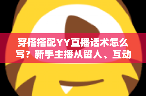 穿搭搭配YY直播话术怎么写？新手主播从留人、互动到促单的全流程实战指南