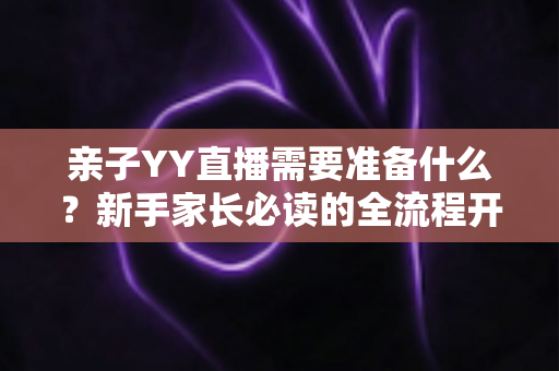 亲子YY直播需要准备什么？新手家长必读的全流程开播指南与实用清单