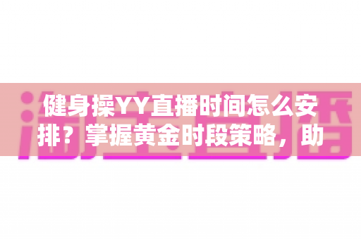 健身操YY直播时间怎么安排?掌握黄金时段策略,助你打造高人气健身直播间 健身操YY直播时间怎么安排?掌握黄金时段策略,助你打造高人气健身直播间