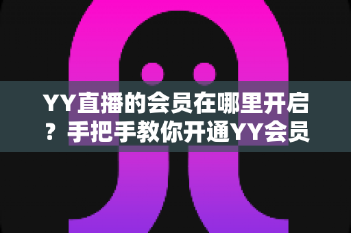 YY直播的会员在哪里开启?手把手教你开通YY会员与贵族身份的完整指南 YY直播的会员在哪里开启?手把手教你开通YY会员与贵族身份的完整指南