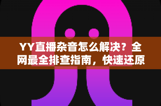 YY直播杂音怎么解决?全网最全排查指南,快速还原高清纯净音质 YY直播杂音怎么解决?全网最全排查指南,快速还原高清纯净音质