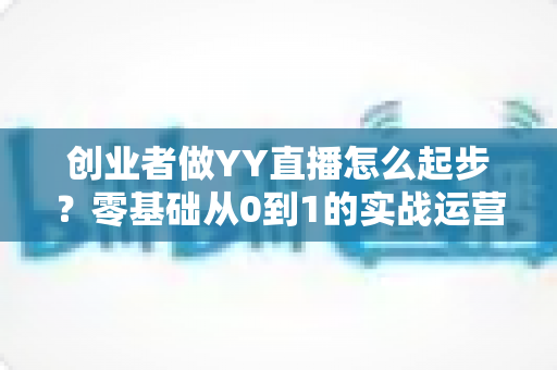 创业者做YY直播怎么起步？零基础从0到1的实战运营全指南