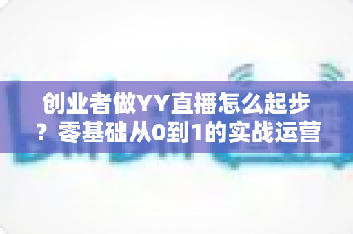 创业者做YY直播怎么起步？零基础从0到1的实战运营全指南