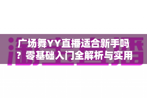 广场舞YY直播适合新手吗？零基础入门全解析与实用开播指南