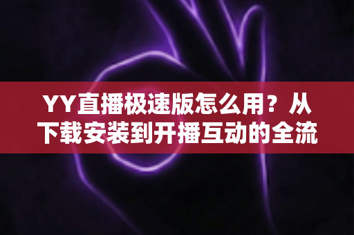 YY直播极速版怎么用？从下载安装到开播互动的全流程新手指南
