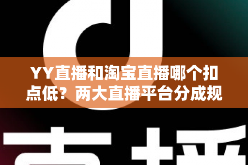 YY直播和淘宝直播哪个扣点低？两大直播平台分成规则深度对比，帮你选对最省钱的变现渠道