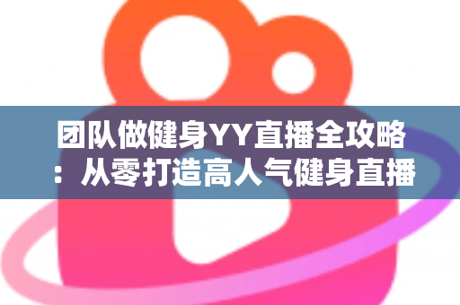 团队做健身YY直播全攻略：从零打造高人气健身直播间的实战运营指南