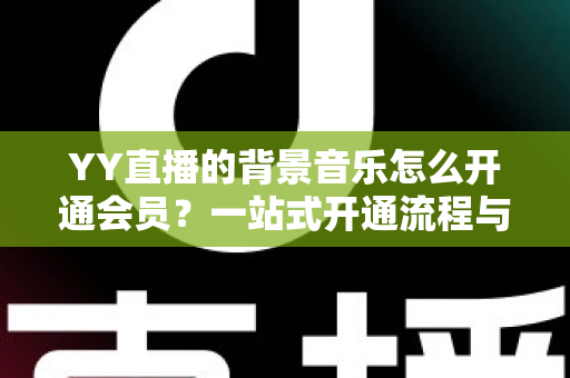 YY直播的背景音乐怎么开通会员?一站式开通流程与实用技巧全解析 YY直播的背景音乐怎么开通会员?一站式开通流程与实用技巧全解析