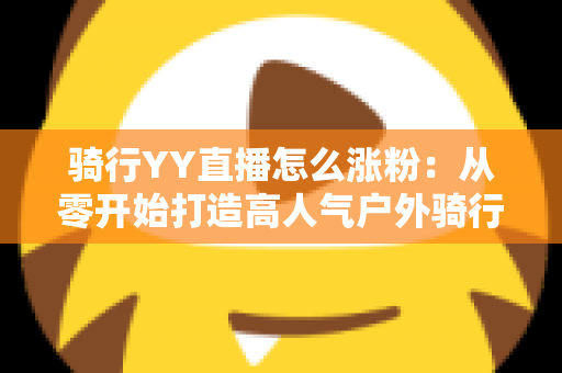 骑行YY直播怎么涨粉:从零开始打造高人气户外骑行直播间的实战指南 骑行YY直播怎么涨粉:从零开始打造高人气户外骑行直播间的实战指南