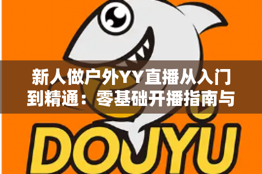 新人做户外YY直播从入门到精通：零基础开播指南与涨粉变现全攻略