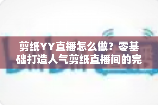 剪纸YY直播怎么做？零基础打造人气剪纸直播间的完整实战指南