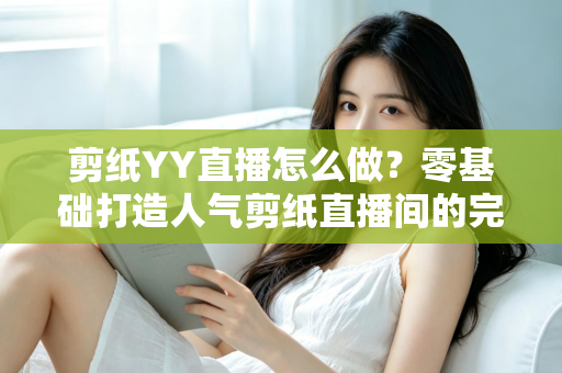剪纸YY直播怎么做？零基础打造人气剪纸直播间的完整实战指南