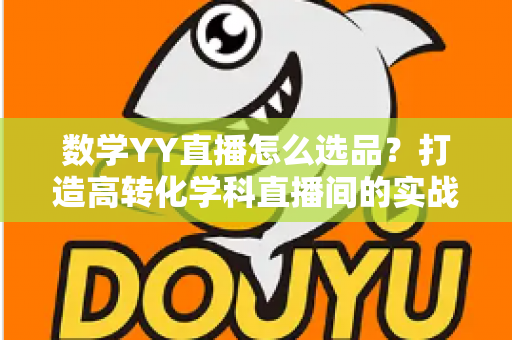 数学YY直播怎么选品?打造高转化学科直播间的实战全攻略 数学YY直播怎么选品?打造高转化学科直播间的实战全攻略