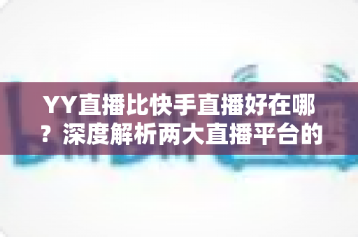YY直播比快手直播好在哪?深度解析两大直播平台的核心差异与独特优势 YY直播比快手直播好在哪?深度解析两大直播平台的核心差异与独特优势