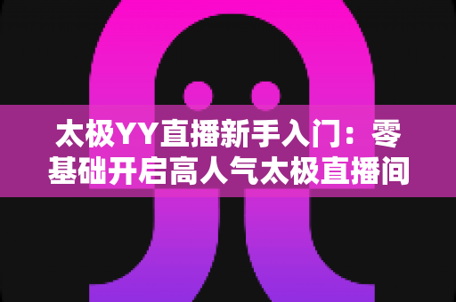 太极YY直播新手入门:零基础开启高人气太极直播间的完整实战指南 太极YY直播新手入门:零基础开启高人气太极直播间的完整实战指南