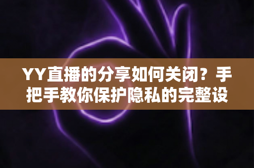 YY直播的分享如何关闭？手把手教你保护隐私的完整设置指南