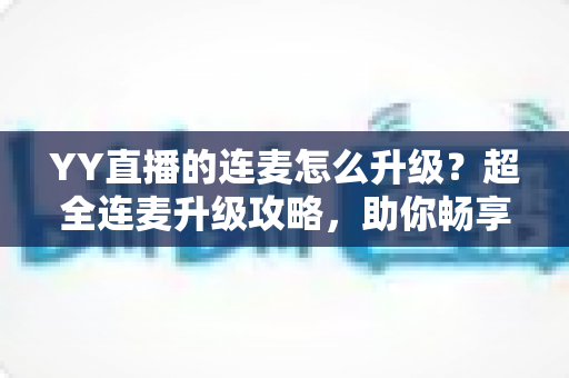 YY直播的连麦怎么升级？超全连麦升级攻略，助你畅享高清互动直播新体验