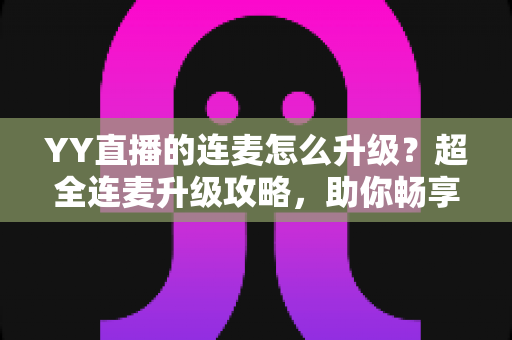 YY直播的连麦怎么升级？超全连麦升级攻略，助你畅享高清互动直播新体验