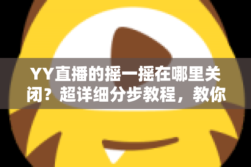 YY直播的摇一摇在哪里关闭？超详细分步教程，教你彻底告别误触跳转广告的烦恼