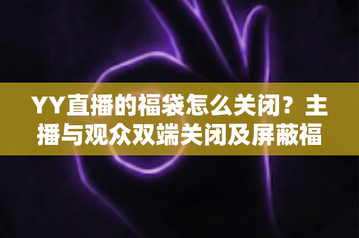 YY直播的福袋怎么关闭？主播与观众双端关闭及屏蔽福袋的完整实操指南