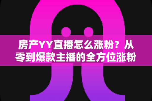 房产YY直播怎么涨粉？从零到爆款主播的全方位涨粉实战指南
