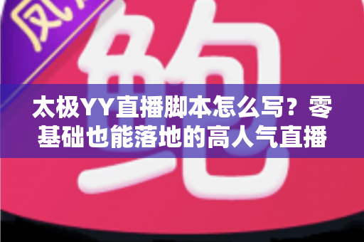 太极YY直播脚本怎么写？零基础也能落地的高人气直播间脚本创作全攻略