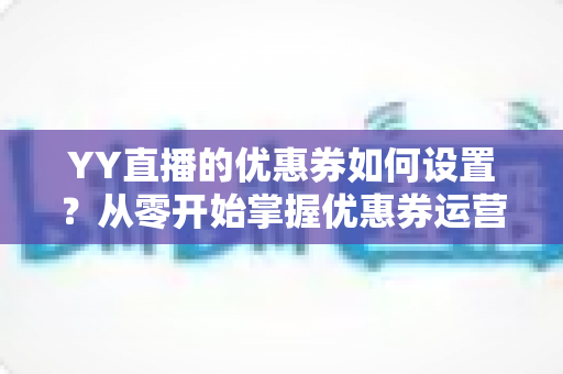 YY直播的优惠券如何设置?从零开始掌握优惠券运营的完整指南 YY直播的优惠券如何设置?从零开始掌握优惠券运营的完整指南