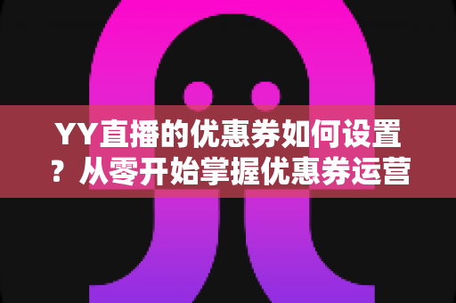 YY直播的优惠券如何设置?从零开始掌握优惠券运营的完整指南 YY直播的优惠券如何设置?从零开始掌握优惠券运营的完整指南